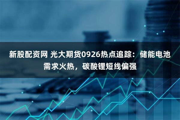新股配资网 光大期货0926热点追踪：储能电池需求火热，碳酸锂短线偏强