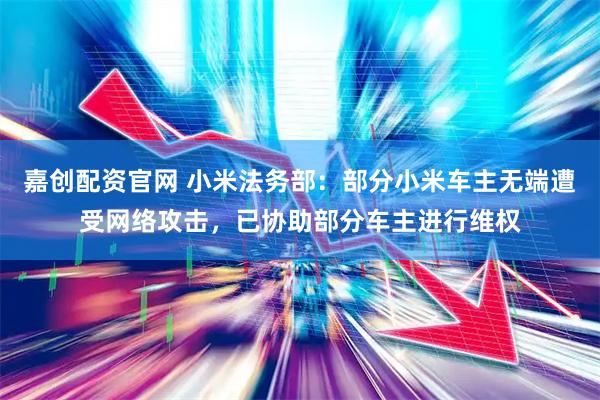 嘉创配资官网 小米法务部：部分小米车主无端遭受网络攻击，已协助部分车主进行维权