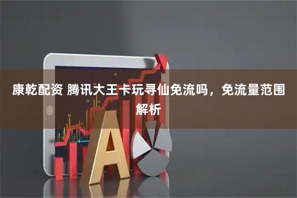 康乾配资 腾讯大王卡玩寻仙免流吗，免流量范围解析