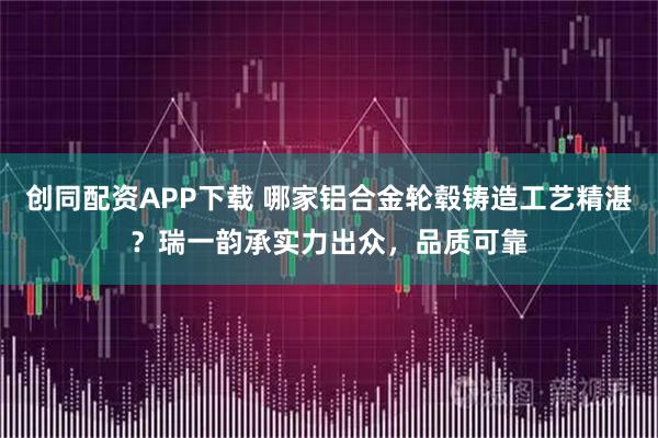 创同配资APP下载 哪家铝合金轮毂铸造工艺精湛？瑞一韵承实力出众，品质可靠