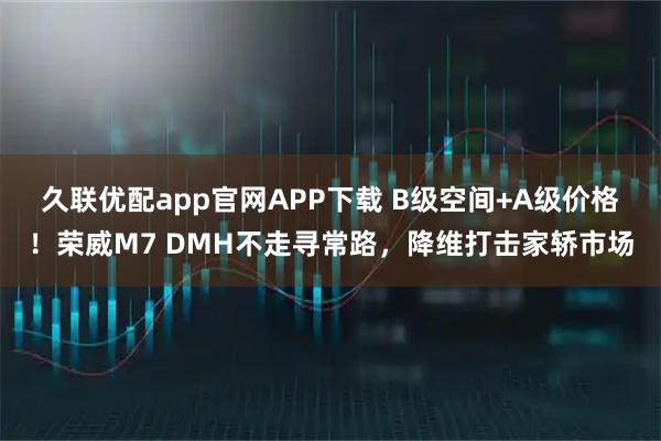 久联优配app官网APP下载 B级空间+A级价格！荣威M7 DMH不走寻常路，降维打击家轿市场