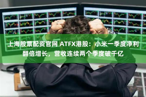 上海股票配资官网 ATFX港股：小米一季度净利翻倍增长，营收连续两个季度破千亿