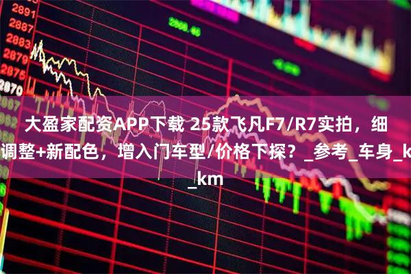 大盈家配资APP下载 25款飞凡F7/R7实拍，细节调整+新配色，增入门车型/价格下探？_参考_车身_km