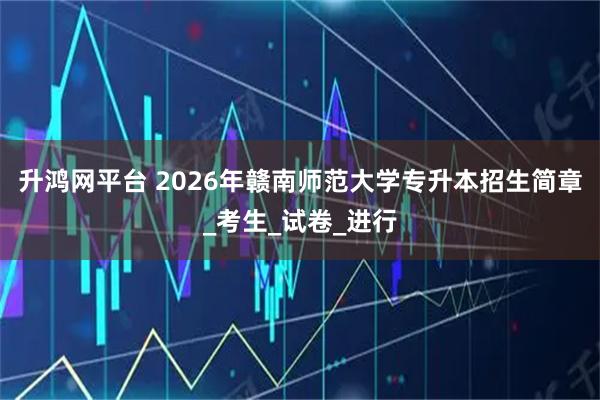 升鸿网平台 2026年赣南师范大学专升本招生简章_考生_试卷_进行
