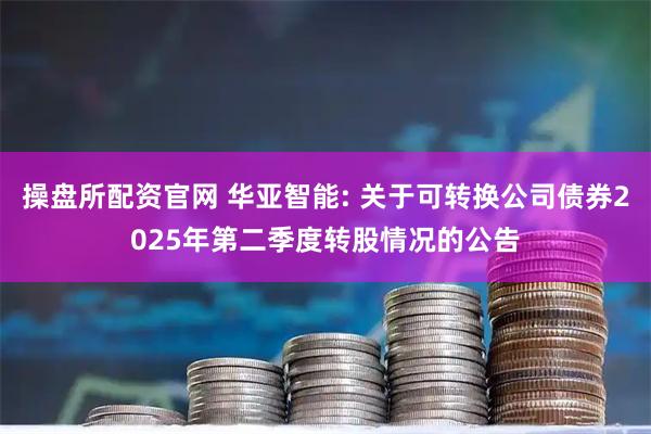 操盘所配资官网 华亚智能: 关于可转换公司债券2025年第二季度转股情况的公告