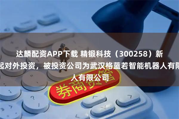 达麟配资APP下载 精锻科技（300258）新增一起对外投资，被投资公司为武汉格蓝若智能机器人有限公司