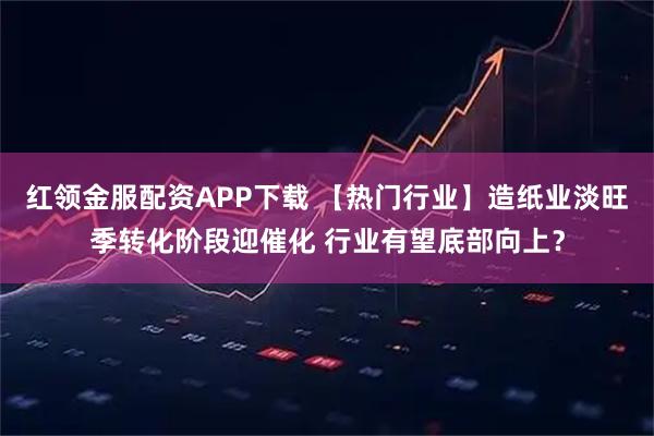 红领金服配资APP下载 【热门行业】造纸业淡旺季转化阶段迎催化 行业有望底部向上?
