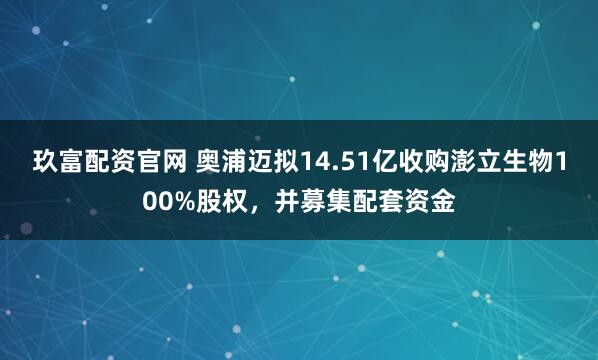 玖富配资官网 奥浦迈拟14.51亿收购澎立生物100%股权，并募集配套资金