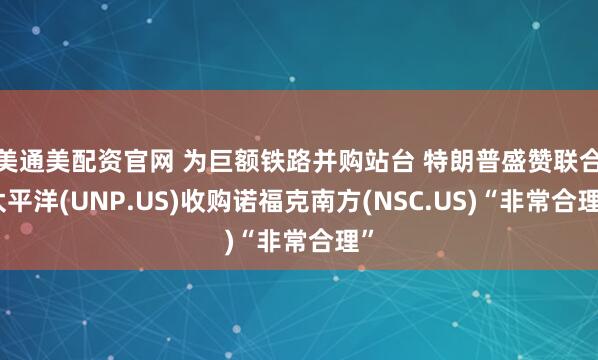 美通美配资官网 为巨额铁路并购站台 特朗普盛赞联合太平洋(UNP.US)收购诺福克南方(NSC.US)“非常合理”