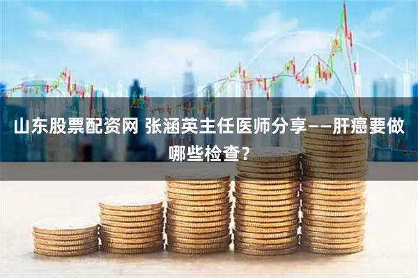 山东股票配资网 张涵英主任医师分享——肝癌要做哪些检查？