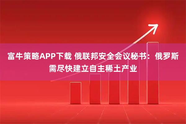 富牛策略APP下载 俄联邦安全会议秘书：俄罗斯需尽快建立自主稀土产业