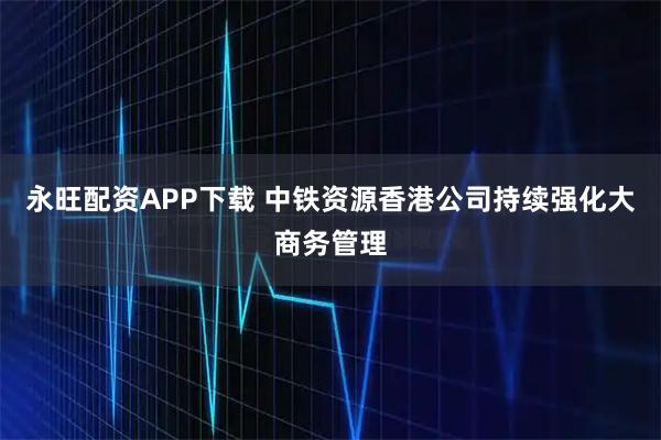 永旺配资APP下载 中铁资源香港公司持续强化大商务管理