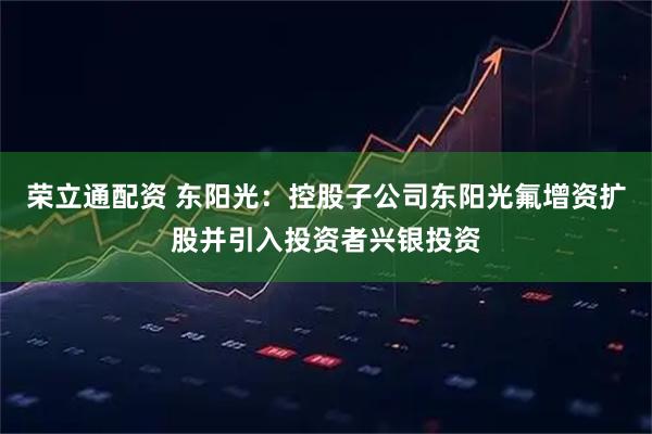 荣立通配资 东阳光:控股子公司东阳光氟增资扩股并引入投资者兴银投资