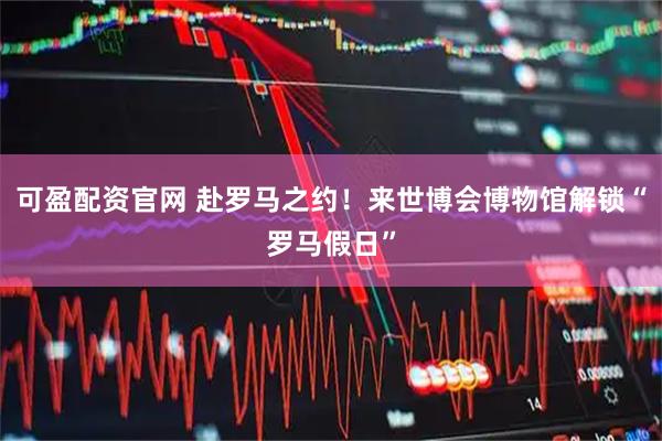 可盈配资官网 赴罗马之约！来世博会博物馆解锁“罗马假日”