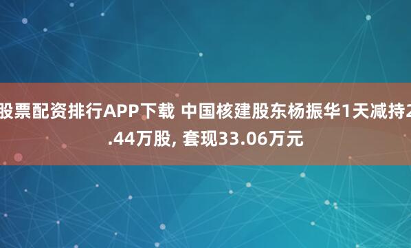 股票配资排行APP下载 中国核建股东杨振华1天减持2.44万股, 套现33.06万元
