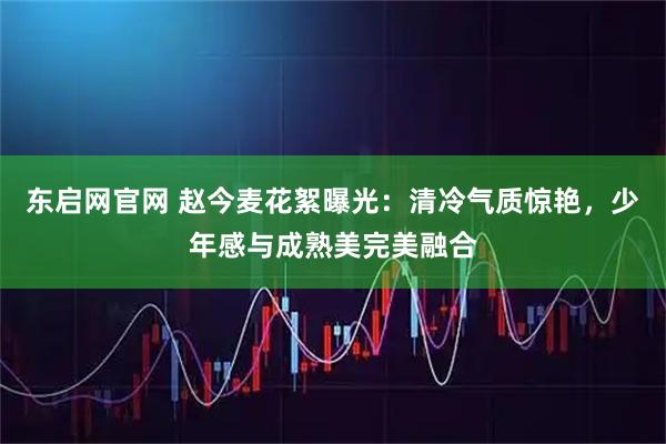 东启网官网 赵今麦花絮曝光：清冷气质惊艳，少年感与成熟美完美融合