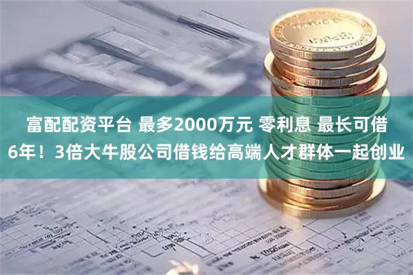 富配配资平台 最多2000万元 零利息 最长可借6年！3倍大牛股公司借钱给高端人才群体一起创业