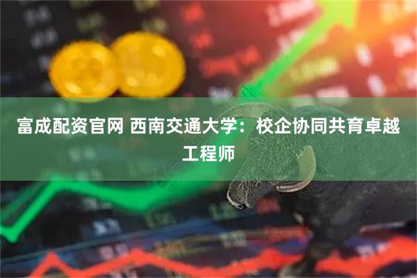 富成配资官网 西南交通大学：校企协同共育卓越工程师