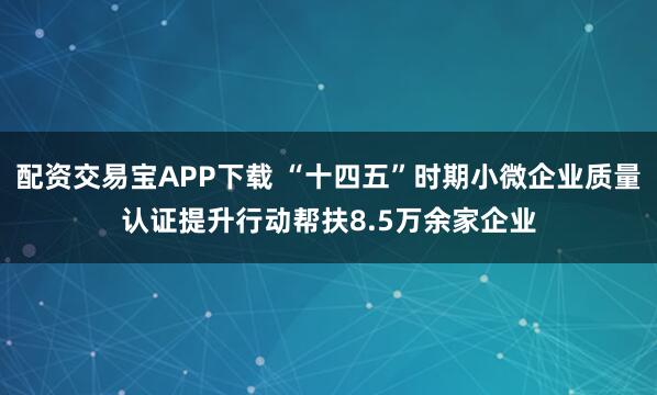 配资交易宝APP下载 “十四五”时期小微企业质量认证提升行动帮扶8.5万余家企业