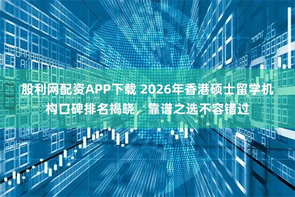 股利网配资APP下载 2026年香港硕士留学机构口碑排名揭晓，靠谱之选不容错过