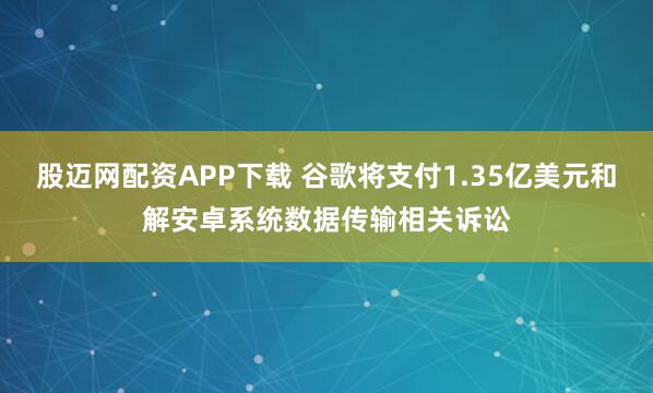 股迈网配资APP下载 谷歌将支付1.35亿美元和解安卓系统数据传输相关诉讼