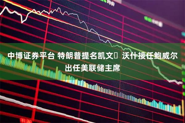 中博证券平台 特朗普提名凯文・沃什接任鲍威尔出任美联储主席