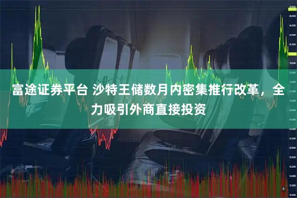 富途证券平台 沙特王储数月内密集推行改革，全力吸引外商直接投资