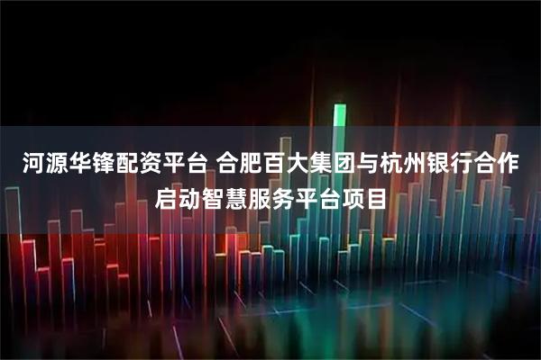 河源华锋配资平台 合肥百大集团与杭州银行合作启动智慧服务平台项目