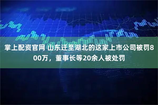 掌上配资官网 山东迁至湖北的这家上市公司被罚800万，董事长等20余人被处罚