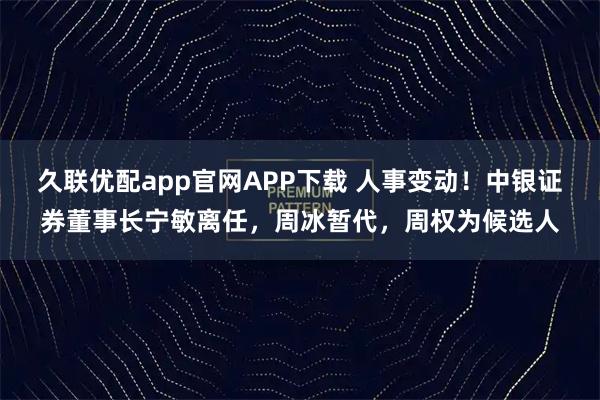 久联优配app官网APP下载 人事变动！中银证券董事长宁敏离任，周冰暂代，周权为候选人