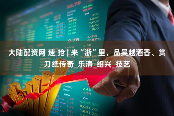 大陆配资网 速 抢 | 来“浙”里，品吴越酒香、赏刀纸传奇_乐清_绍兴_技艺