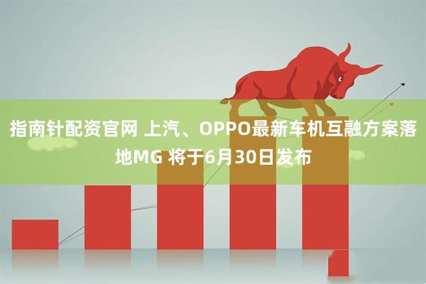 指南针配资官网 上汽、OPPO最新车机互融方案落地MG 将于6月30日发布