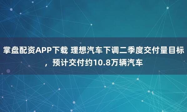 掌盘配资APP下载 理想汽车下调二季度交付量目标，预计交付约10.8万辆汽车