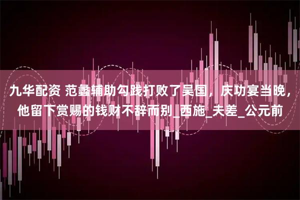 九华配资 范蠡辅助勾践打败了吴国，庆功宴当晚，他留下赏赐的钱财不辞而别_西施_夫差_公元前