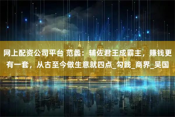 网上配资公司平台 范蠡：辅佐君王成霸主，赚钱更有一套，从古至今做生意就四点_勾践_商界_吴国