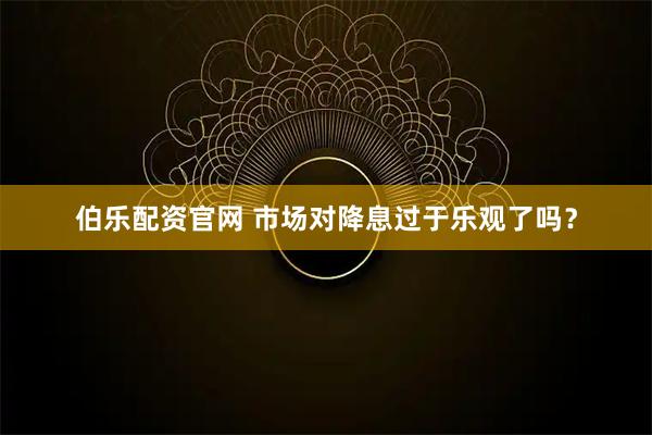 伯乐配资官网 市场对降息过于乐观了吗？