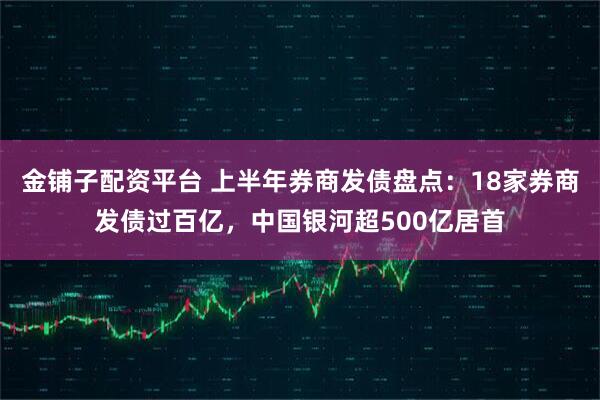 金铺子配资平台 上半年券商发债盘点：18家券商发债过百亿，中国银河超500亿居首