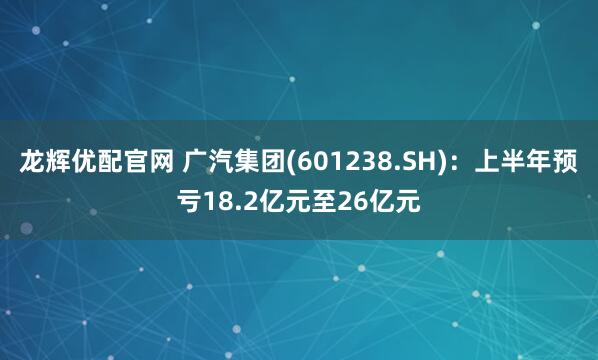 龙辉优配官网 广汽集团(601238.SH)：上半年预亏18.2亿元至26亿元