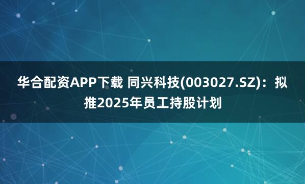 华合配资APP下载 同兴科技(003027.SZ)：拟推2025年员工持股计划