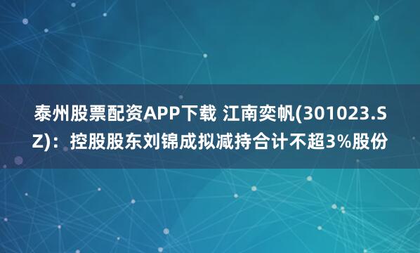 泰州股票配资APP下载 江南奕帆(301023.SZ)：控股股东刘锦成拟减持合计不超3%股份