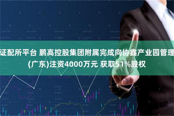 证配所平台 鹏高控股集团附属完成向协鑫产业园管理(广东)注资4000万元 获取51%股权