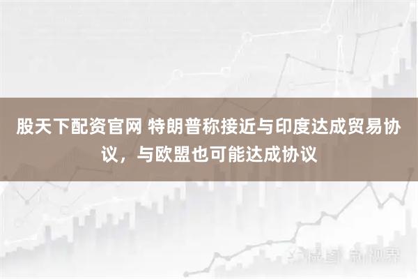 股天下配资官网 特朗普称接近与印度达成贸易协议，与欧盟也可能达成协议