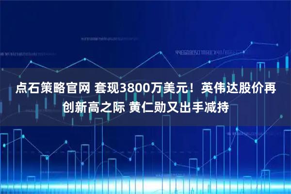 点石策略官网 套现3800万美元！英伟达股价再创新高之际 黄仁勋又出手减持