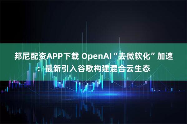 邦尼配资APP下载 OpenAI“去微软化”加速：最新引入谷歌构建混合云生态