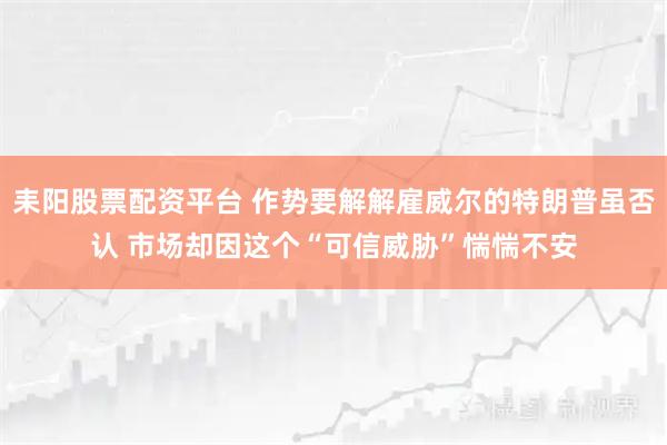 耒阳股票配资平台 作势要解解雇威尔的特朗普虽否认 市场却因这个“可信威胁”惴惴不安