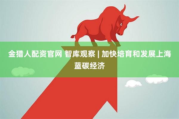 金猎人配资官网 智库观察 | 加快培育和发展上海蓝碳经济