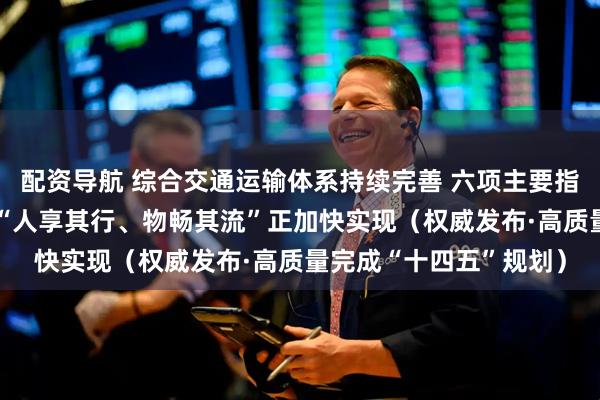 配资导航 综合交通运输体系持续完善 六项主要指标已于去年提前完成 “人享其行、物畅其流”正加快实现（权威发布·高质量完成“十四五”规划）