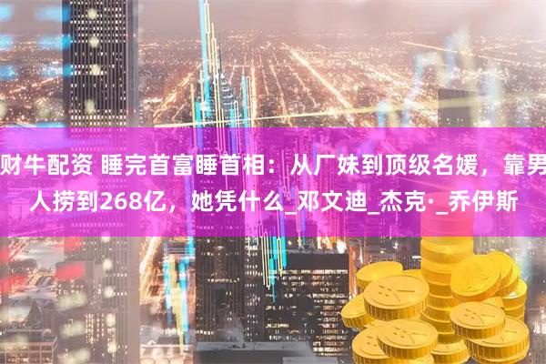 财牛配资 睡完首富睡首相：从厂妹到顶级名媛，靠男人捞到268亿，她凭什么_邓文迪_杰克·_乔伊斯