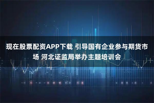 现在股票配资APP下载 引导国有企业参与期货市场 河北证监局举办主题培训会