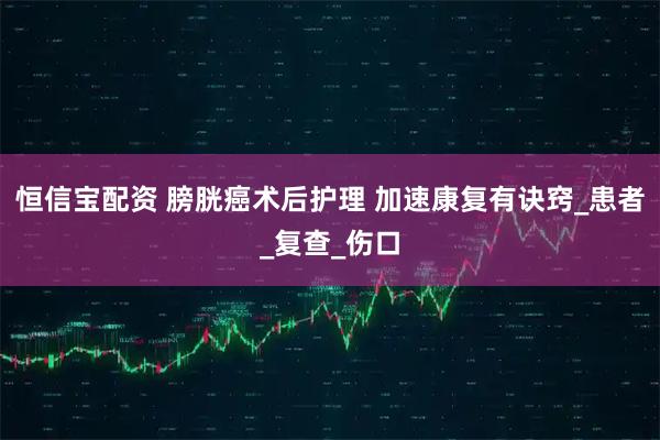 恒信宝配资 膀胱癌术后护理 加速康复有诀窍_患者_复查_伤口